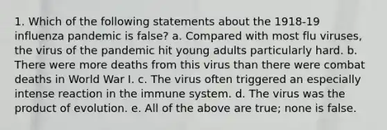 1. Which of the following statements about the 1918-19 influenza pandemic is false? a. Compared with most flu viruses, the virus of the pandemic hit young adults particularly hard. b. There were more deaths from this virus than there were combat deaths in World War I. c. The virus often triggered an especially intense reaction in the immune system. d. The virus was the product of evolution. e. All of the above are true; none is false.