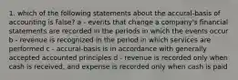 1. which of the following statements about the accural-basis of accounting is false? a - events that change a company's financial statements are recorded in the periods in which the events occur b - revenue is recognized in the period in which services are performed c - accural-basis is in accordance with generally accepted accounted principles d - revenue is recorded only when cash is received, and expense is recorded only when cash is paid