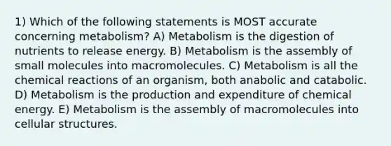 1) Which of the following statements is MOST accurate concerning metabolism? A) Metabolism is the digestion of nutrients to release energy. B) Metabolism is the assembly of small molecules into macromolecules. C) Metabolism is all the <a href='https://www.questionai.com/knowledge/kc6NTom4Ep-chemical-reactions' class='anchor-knowledge'>chemical reactions</a> of an organism, both anabolic and catabolic. D) Metabolism is the production and expenditure of chemical energy. E) Metabolism is the assembly of macromolecules into cellular structures.