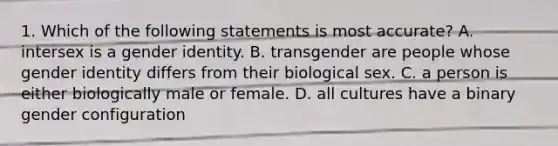 1. Which of the following statements is most accurate? A. intersex is a gender identity. B. transgender are people whose gender identity differs from their biological sex. C. a person is either biologically male or female. D. all cultures have a binary gender configuration