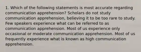 1. Which of the following statements is most accurate regarding communication apprehension? Scholars do not study communication apprehension, believing it to be too rare to study. Few speakers experience what can be referred to as communication apprehension. Most of us experience only occasional or moderate communication apprehension. Most of us frequently experience what is known as high communication apprehension.