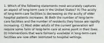 1. Which of the following statements most accurately captures an aspect of long-term care in the United States? A) The acuity of long-term-care facilities is decreasing as the acuity of older hospital patients increases. B) Both the number of long-term-care facilities and the number of residents they house are rapidly increasing. C) Most older adults of the current generation will require some form of long-term care at some point in their lives. D) Interventions that were formerly available in long-term-care facilities are now often restricted to hospital settings.