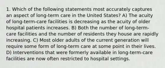 1. Which of the following statements most accurately captures an aspect of long-term care in the United States? A) The acuity of long-term-care facilities is decreasing as the acuity of older hospital patients increases. B) Both the number of long-term-care facilities and the number of residents they house are rapidly increasing. C) Most older adults of the current generation will require some form of long-term care at some point in their lives. D) Interventions that were formerly available in long-term-care facilities are now often restricted to hospital settings.