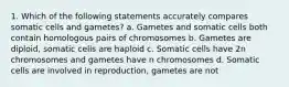 1. Which of the following statements accurately compares somatic cells and gametes? a. Gametes and somatic cells both contain homologous pairs of chromosomes b. Gametes are diploid, somatic cells are haploid c. Somatic cells have 2n chromosomes and gametes have n chromosomes d. Somatic cells are involved in reproduction, gametes are not