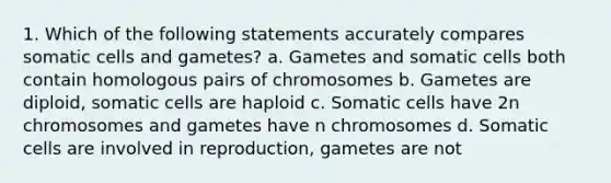 1. Which of the following statements accurately compares somatic cells and gametes? a. Gametes and somatic cells both contain homologous pairs of chromosomes b. Gametes are diploid, somatic cells are haploid c. Somatic cells have 2n chromosomes and gametes have n chromosomes d. Somatic cells are involved in reproduction, gametes are not