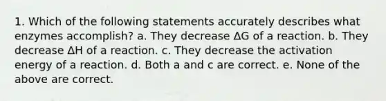 1. Which of the following statements accurately describes what enzymes accomplish? a. They decrease ΔG of a reaction. b. They decrease ΔH of a reaction. c. They decrease the activation energy of a reaction. d. Both a and c are correct. e. None of the above are correct.