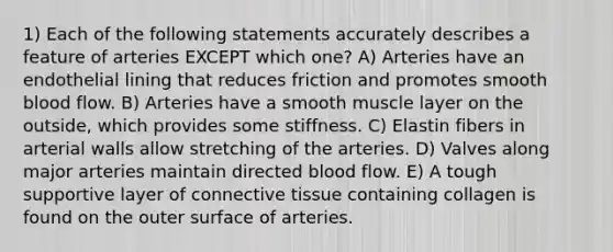 1) Each of the following statements accurately describes a feature of arteries EXCEPT which one? A) Arteries have an endothelial lining that reduces friction and promotes smooth blood flow. B) Arteries have a smooth muscle layer on the outside, which provides some stiffness. C) Elastin fibers in arterial walls allow stretching of the arteries. D) Valves along major arteries maintain directed blood flow. E) A tough supportive layer of connective tissue containing collagen is found on the outer surface of arteries.