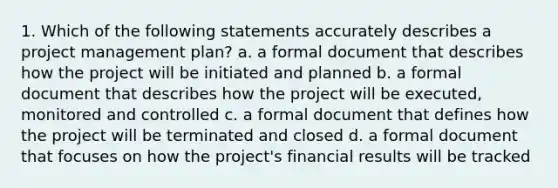 1. Which of the following statements accurately describes a project management plan? a. a formal document that describes how the project will be initiated and planned b. a formal document that describes how the project will be executed, monitored and controlled c. a formal document that defines how the project will be terminated and closed d. a formal document that focuses on how the project's financial results will be tracked