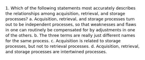 1. Which of the following statements most accurately describes the relationships among acquisition, retrieval, and storage processes? a. Acquisition, retrieval, and storage processes turn out to be independent processes, so that weaknesses and flaws in one can routinely be compensated for by adjustments in one of the others. b. The three terms are really just different names for the same process. c. Acquisition is related to storage processes, but not to retrieval processes. d. Acquisition, retrieval, and storage processes are intertwined processes.