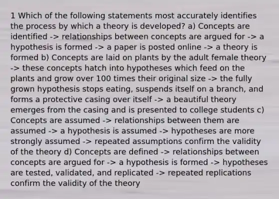 1 Which of the following statements most accurately identifies the process by which a theory is developed? a) Concepts are identified -> relationships between concepts are argued for -> a hypothesis is formed -> a paper is posted online -> a theory is formed b) Concepts are laid on plants by the adult female theory -> these concepts hatch into hypotheses which feed on the plants and grow over 100 times their original size -> the fully grown hypothesis stops eating, suspends itself on a branch, and forms a protective casing over itself -> a beautiful theory emerges from the casing and is presented to college students c) Concepts are assumed -> relationships between them are assumed -> a hypothesis is assumed -> hypotheses are more strongly assumed -> repeated assumptions confirm the validity of the theory d) Concepts are defined -> relationships between concepts are argued for -> a hypothesis is formed -> hypotheses are tested, validated, and replicated -> repeated replications confirm the validity of the theory