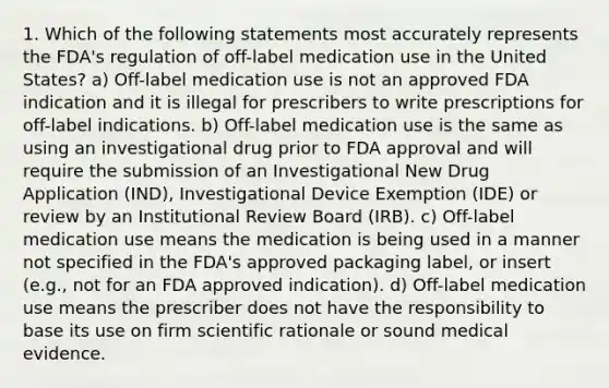 1. Which of the following statements most accurately represents the FDA's regulation of off-label medication use in the United States? a) Off-label medication use is not an approved FDA indication and it is illegal for prescribers to write prescriptions for off-label indications. b) Off-label medication use is the same as using an investigational drug prior to FDA approval and will require the submission of an Investigational New Drug Application (IND), Investigational Device Exemption (IDE) or review by an Institutional Review Board (IRB). c) Off-label medication use means the medication is being used in a manner not specified in the FDA's approved packaging label, or insert (e.g., not for an FDA approved indication). d) Off-label medication use means the prescriber does not have the responsibility to base its use on firm scientific rationale or sound medical evidence.