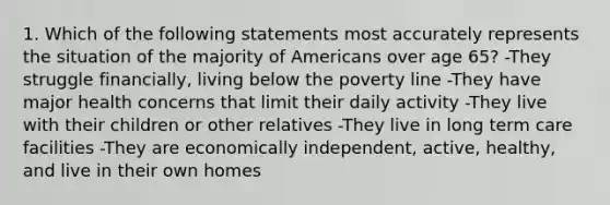 1. Which of the following statements most accurately represents the situation of the majority of Americans over age 65? -They struggle financially, living below the poverty line -They have major health concerns that limit their daily activity -They live with their children or other relatives -They live in long term care facilities -They are economically independent, active, healthy, and live in their own homes