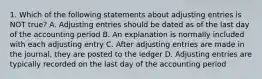 1. Which of the following statements about adjusting entries is NOT true? A. Adjusting entries should be dated as of the last day of the accounting period B. An explanation is normally included with each adjusting entry C. After adjusting entries are made in the journal, they are posted to the ledger D. Adjusting entries are typically recorded on the last day of the accounting period