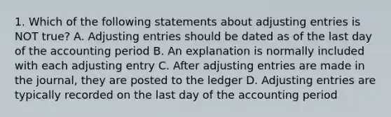 1. Which of the following statements about adjusting entries is NOT true? A. Adjusting entries should be dated as of the last day of the accounting period B. An explanation is normally included with each adjusting entry C. After adjusting entries are made in the journal, they are posted to the ledger D. Adjusting entries are typically recorded on the last day of the accounting period