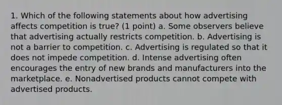 1. Which of the following statements about how advertising affects competition is true? (1 point) a. Some observers believe that advertising actually restricts competition. b. Advertising is not a barrier to competition. c. Advertising is regulated so that it does not impede competition. d. Intense advertising often encourages the entry of new brands and manufacturers into the marketplace. e. Nonadvertised products cannot compete with advertised products.