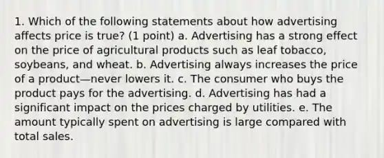 1. Which of the following statements about how advertising affects price is true? (1 point) a. Advertising has a strong effect on the price of agricultural products such as leaf tobacco, soybeans, and wheat. b. Advertising always increases the price of a product—never lowers it. c. The consumer who buys the product pays for the advertising. d. Advertising has had a significant impact on the prices charged by utilities. e. The amount typically spent on advertising is large compared with total sales.