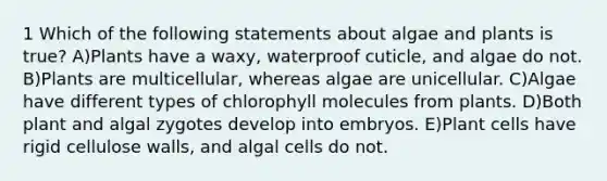 1 Which of the following statements about algae and plants is true? A)Plants have a waxy, waterproof cuticle, and algae do not. B)Plants are multicellular, whereas algae are unicellular. C)Algae have different types of chlorophyll molecules from plants. D)Both plant and algal zygotes develop into embryos. E)Plant cells have rigid cellulose walls, and algal cells do not.