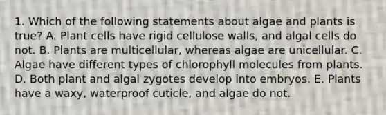 1. Which of the following statements about algae and plants is true? A. Plant cells have rigid cellulose walls, and algal cells do not. B. Plants are multicellular, whereas algae are unicellular. C. Algae have different types of chlorophyll molecules from plants. D. Both plant and algal zygotes develop into embryos. E. Plants have a waxy, waterproof cuticle, and algae do not.