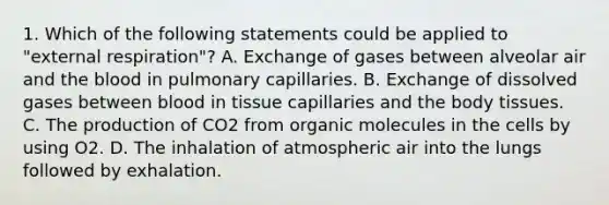 1. Which of the following statements could be applied to "external respiration"? A. Exchange of gases between alveolar air and the blood in pulmonary capillaries. B. Exchange of dissolved gases between blood in tissue capillaries and the body tissues. C. The production of CO2 from organic molecules in the cells by using O2. D. The inhalation of atmospheric air into the lungs followed by exhalation.