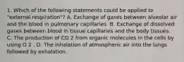 1. Which of the following statements could be applied to "external respiration"? A. Exchange of gases between alveolar air and the blood in pulmonary capillaries. B. Exchange of dissolved gases between blood in tissue capillaries and the body tissues. C. The production of CO 2 from organic molecules in the cells by using O 2 . D. The inhalation of atmospheric air into the lungs followed by exhalation.