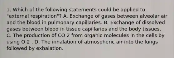 1. Which of the following statements could be applied to "external respiration"? A. Exchange of gases between alveolar air and <a href='https://www.questionai.com/knowledge/k7oXMfj7lk-the-blood' class='anchor-knowledge'>the blood</a> in pulmonary capillaries. B. Exchange of dissolved gases between blood in tissue capillaries and the body tissues. C. The production of CO 2 from <a href='https://www.questionai.com/knowledge/kjUwUacPFG-organic-molecules' class='anchor-knowledge'>organic molecules</a> in the cells by using O 2 . D. The inhalation of atmospheric air into the lungs followed by exhalation.