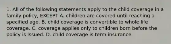 1. All of the following statements apply to the child coverage in a family policy, EXCEPT A. children are covered until reaching a specified age. B. child coverage is convertible to whole life coverage. C. coverage applies only to children born before the policy is issued. D. child coverage is term insurance.