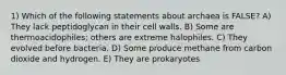 1) Which of the following statements about archaea is FALSE? A) They lack peptidoglycan in their cell walls. B) Some are thermoacidophiles; others are extreme halophiles. C) They evolved before bacteria. D) Some produce methane from carbon dioxide and hydrogen. E) They are prokaryotes