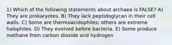 1) Which of the following statements about archaea is FALSE? A) They are prokaryotes. B) They lack peptidoglycan in their cell walls. C) Some are thermoacidophiles; others are extreme halophiles. D) They evolved before bacteria. E) Some produce methane from carbon dioxide and hydrogen