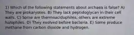 1) Which of the following statements about archaea is false? A) They are prokaryotes. B) They lack peptidoglycan in their cell walls. C) Some are thermoacidophiles; others are extreme halophiles. D) They evolved before bacteria. E) Some produce methane from carbon dioxide and hydrogen.