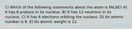 1) Which of the following statements about the atom is FALSE? A) It has 6 protons in its nucleus. B) It has 12 neutrons in its nucleus. C) It has 6 electrons orbiting the nucleus. D) Its atomic number is 6. E) Its atomic weight is 12.