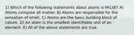 1) Which of the following statements about atoms is FALSE? A) Atoms compose all matter. B) Atoms are responsible for the sensation of smell. C) Atoms are the basic building block of nature. D) An atom is the smallest identifiable unit of an element. E) All of the above statements are true.