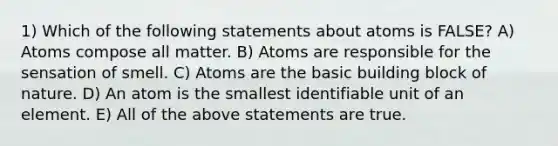 1) Which of the following statements about atoms is FALSE? A) Atoms compose all matter. B) Atoms are responsible for the sensation of smell. C) Atoms are the basic building block of nature. D) An atom is the smallest identifiable unit of an element. E) All of the above statements are true.