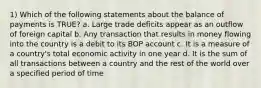 1) Which of the following statements about the balance of payments is TRUE? a. Large trade deficits appear as an outflow of foreign capital b. Any transaction that results in money flowing into the country is a debit to its BOP account c. It is a measure of a country's total economic activity in one year d. It is the sum of all transactions between a country and the rest of the world over a specified period of time