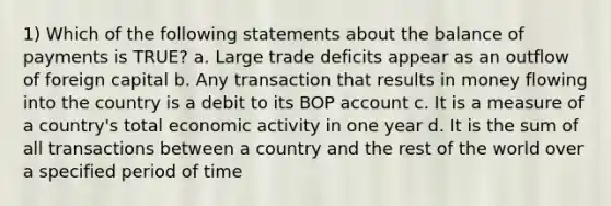 1) Which of the following statements about the balance of payments is TRUE? a. Large trade deficits appear as an outflow of foreign capital b. Any transaction that results in money flowing into the country is a debit to its BOP account c. It is a measure of a country's total economic activity in one year d. It is the sum of all transactions between a country and the rest of the world over a specified period of time