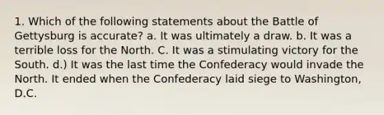 1. Which of the following statements about the Battle of Gettysburg is accurate? a. It was ultimately a draw. b. It was a terrible loss for the North. C. It was a stimulating victory for the South. d.) It was the last time the Confederacy would invade the North. It ended when the Confederacy laid siege to Washington, D.C.