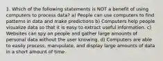 1. Which of the following statements is NOT a benefit of using computers to process data? a) People can use computers to find patterns in data and make predictions b) Computers help people visualize data so that it is easy to extract useful information. c) Websites can spy on people and gather large amounts of personal data without the user knowing. d) Computers are able to easily process, manipulate, and display large amounts of data in a short amount of time.