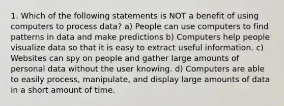 1. Which of the following statements is NOT a benefit of using computers to process data? a) People can use computers to find patterns in data and make predictions b) Computers help people visualize data so that it is easy to extract useful information. c) Websites can spy on people and gather large amounts of personal data without the user knowing. d) Computers are able to easily process, manipulate, and display large amounts of data in a short amount of time.