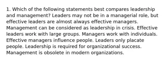 1. Which of the following statements best compares leadership and management? Leaders may not be in a managerial role, but effective leaders are almost always effective managers. Management can be considered as leadership in crisis. Effective leaders work with large groups. Managers work with individuals. Effective managers influence people. Leaders only placate people. Leadership is required for organizational success. Management is obsolete in modern organizations.