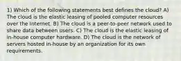 1) Which of the following statements best defines the cloud? A) The cloud is the elastic leasing of pooled computer resources over the Internet. B) The cloud is a peer-to-peer network used to share data between users. C) The cloud is the elastic leasing of in-house computer hardware. D) The cloud is the network of servers hosted in-house by an organization for its own requirements.