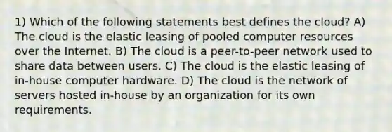 1) Which of the following statements best defines the cloud? A) The cloud is the elastic leasing of pooled computer resources over the Internet. B) The cloud is a peer-to-peer network used to share data between users. C) The cloud is the elastic leasing of in-house computer hardware. D) The cloud is the network of servers hosted in-house by an organization for its own requirements.