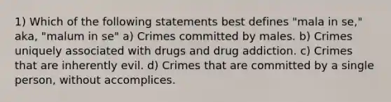 1) Which of the following statements best defines "mala in se," aka, "malum in se" a) Crimes committed by males. b) Crimes uniquely associated with drugs and drug addiction. c) Crimes that are inherently evil. d) Crimes that are committed by a single person, without accomplices.