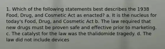 1. Which of the following statements best describes the 1938 Food, Drug, and Cosmetic Act as enacted? a. It is the nucleus for today's Food, Drug, and Cosmetic Act b. The law required that new drugs must be proven safe and effective prior to marketing. c. The catalyst for the law was the thalidomide tragedy. d. The law did not include devices