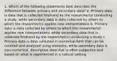 1. Which of the following statements best describes the difference between primary and secondary data? a. Primary data is data that is collected firsthand by the researcher(s) conducting a study, while secondary data is data collected by others to which the researcher(s) applies new interpretations b. Primary data is data collected by others to which the researcher(s) applies new interpretations, while secondary data that is collected firsthand by the researcher(s) conducting a study c. Primary data is data collected in numerical form that can be counted and analyzed using statistics, while secondary data is non-numerical, descriptive data that is often subjective and based on what is experienced in a natural setting