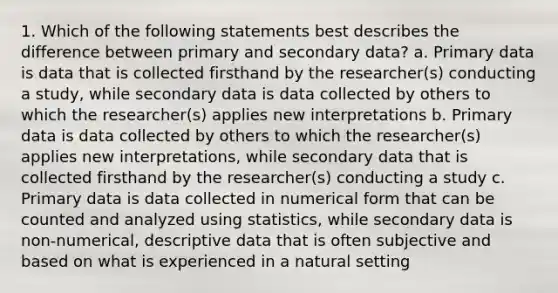 1. Which of the following statements best describes the difference between primary and secondary data? a. Primary data is data that is collected firsthand by the researcher(s) conducting a study, while secondary data is data collected by others to which the researcher(s) applies new interpretations b. Primary data is data collected by others to which the researcher(s) applies new interpretations, while secondary data that is collected firsthand by the researcher(s) conducting a study c. Primary data is data collected in numerical form that can be counted and analyzed using statistics, while secondary data is non-numerical, descriptive data that is often subjective and based on what is experienced in a natural setting