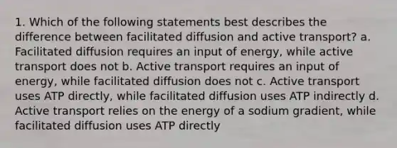 1. Which of the following statements best describes the difference between facilitated diffusion and active transport? a. Facilitated diffusion requires an input of energy, while active transport does not b. Active transport requires an input of energy, while facilitated diffusion does not c. Active transport uses ATP directly, while facilitated diffusion uses ATP indirectly d. Active transport relies on the energy of a sodium gradient, while facilitated diffusion uses ATP directly