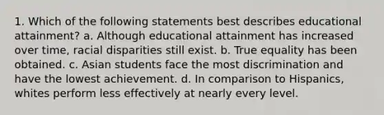 1. Which of the following statements best describes educational attainment? a. Although educational attainment has increased over time, racial disparities still exist. b. True equality has been obtained. c. Asian students face the most discrimination and have the lowest achievement. d. In comparison to Hispanics, whites perform less effectively at nearly every level.