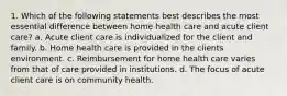 1. Which of the following statements best describes the most essential difference between home health care and acute client care? a. Acute client care is individualized for the client and family. b. Home health care is provided in the clients environment. c. Reimbursement for home health care varies from that of care provided in institutions. d. The focus of acute client care is on community health.