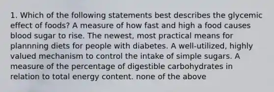 1. Which of the following statements best describes the glycemic effect of foods? A measure of how fast and high a food causes blood sugar to rise. The newest, most practical means for plannning diets for people with diabetes. A well-utilized, highly valued mechanism to control the intake of simple sugars. A measure of the percentage of digestible carbohydrates in relation to total energy content. none of the above