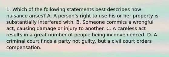 1. Which of the following statements best describes how nuisance arises? A. A person's right to use his or her property is substantially interfered with. B. Someone commits a wrongful act, causing damage or injury to another. C. A careless act results in a great number of people being inconvenienced. D. A criminal court finds a party not guilty, but a civil court orders compensation.