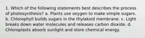 1. Which of the following statements best describes the process of photosynthesis? a. Plants use oxygen to make simple sugars. b. Chlorophyll builds sugars in the thylakoid membrane. c. Light breaks down water molecules and releases carbon dioxide. d. Chloroplasts absorb sunlight and store chemical energy.